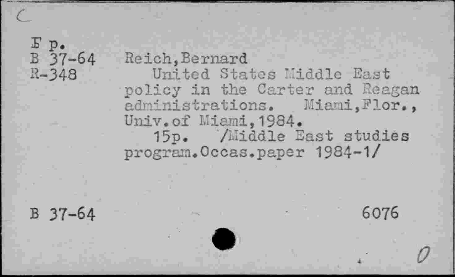 ﻿r p.
B 37-64
R-348
Reich,Bernard
United States Middle East policy in the Carter and Reagan administrations. Miami,Flor., Univ.of Miami,1984.
15p. /Middle East studies program.Occas.paper 1984-1/
B 37-64
6076